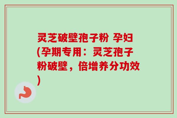 灵芝破壁孢子粉 孕妇(孕期专用：灵芝孢子粉破壁，倍增养分功效)