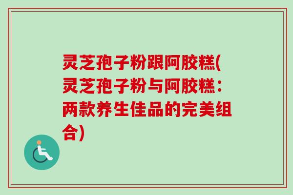 灵芝孢子粉跟阿胶糕(灵芝孢子粉与阿胶糕:两款养生佳品的完美组合) 灵芝孢子粉跟阿胶糕(灵芝孢子粉与阿胶糕:两款养生佳品的完美组合)