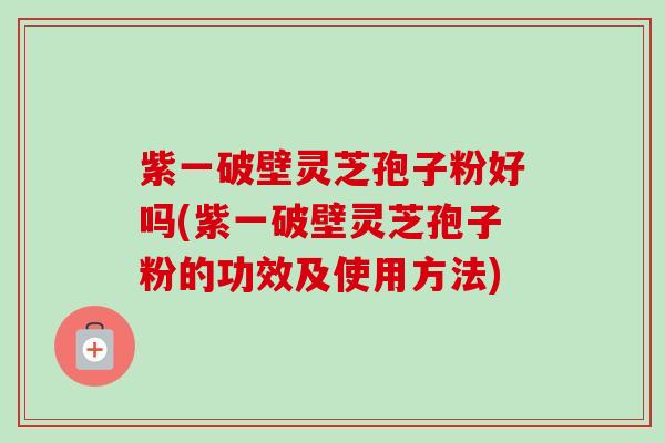 紫一破壁灵芝孢子粉好吗(紫一破壁灵芝孢子粉的功效及使用方法)