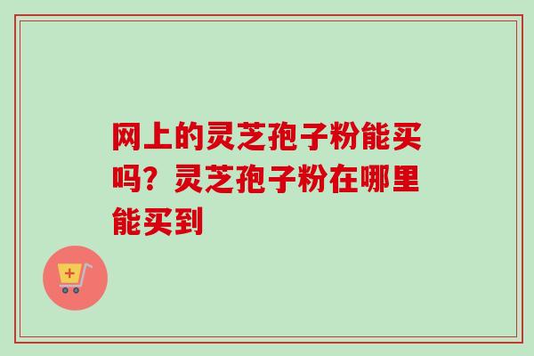 网上的灵芝孢子粉能买吗?灵芝孢子粉在哪里能买到 网上的灵芝孢子粉能买吗?灵芝孢子粉在哪里能买到