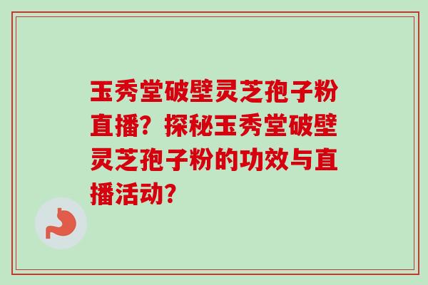 玉秀堂破壁灵芝孢子粉直播？探秘玉秀堂破壁灵芝孢子粉的功效与直播活动？