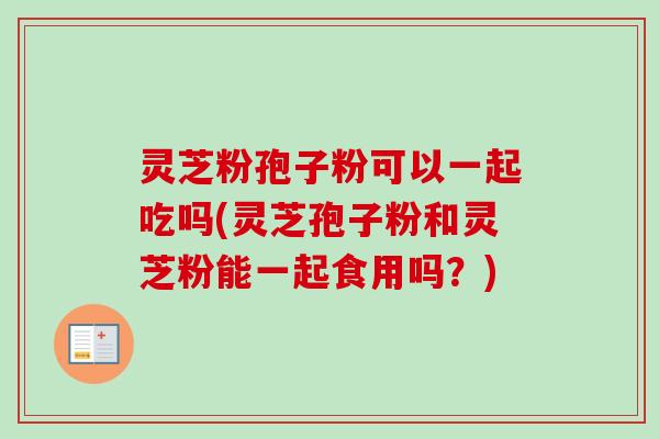 灵芝粉孢子粉可以一起吃吗(灵芝孢子粉和灵芝粉能一起食用吗？)