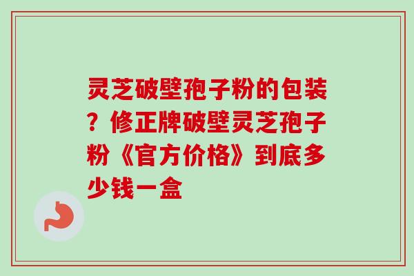 灵芝破壁孢子粉的包装?修正牌破壁灵芝孢子粉《官方价格》到底多少钱一盒 灵芝破壁孢子粉的包装?修正牌破壁灵芝孢子粉《官方价格》到底多少钱一盒
