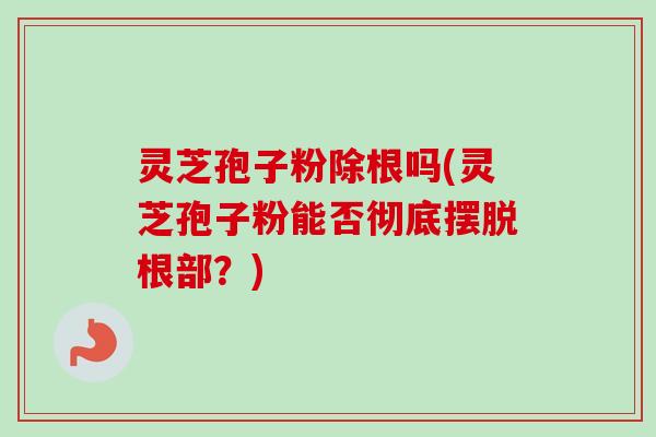 灵芝孢子粉除根吗(灵芝孢子粉能否彻底摆脱根部?) 灵芝孢子粉除根吗(灵芝孢子粉能否彻底摆脱根部?)