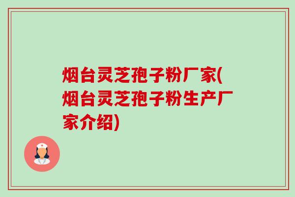 烟台灵芝孢子粉厂家(烟台灵芝孢子粉生产厂家介绍) 烟台灵芝孢子粉厂家(烟台灵芝孢子粉生产厂家介绍)