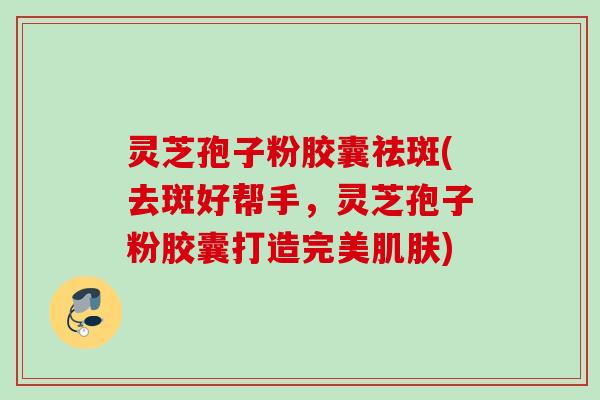 灵芝孢子粉胶囊祛斑(去斑好帮手,灵芝孢子粉胶囊打造完美) 灵芝孢子粉胶囊祛斑(去斑好帮手,灵芝孢子粉胶囊打造完美)