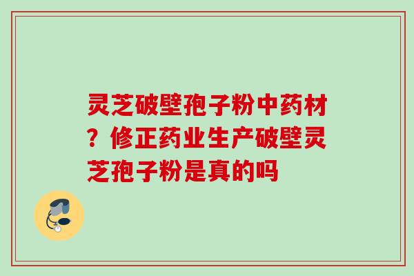 灵芝破壁孢子粉材?修正药业生产破壁灵芝孢子粉是真的吗 灵芝破壁孢子粉材?修正药业生产破壁灵芝孢子粉是真的吗