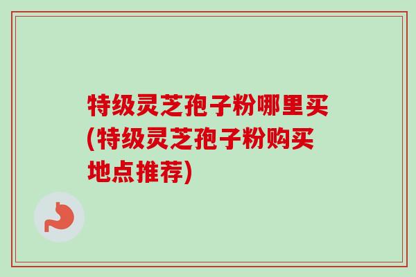 特级灵芝孢子粉哪里买(特级灵芝孢子粉购买地点推荐) 特级灵芝孢子粉哪里买(特级灵芝孢子粉购买地点推荐)
