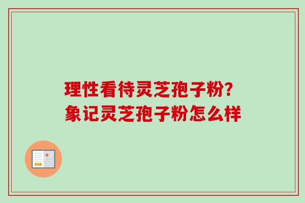 理性看待灵芝孢子粉？象记灵芝孢子粉怎么样