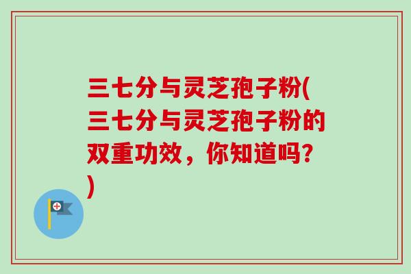 三七分与灵芝孢子粉(三七分与灵芝孢子粉的双重功效,你知道吗?) 三七分与灵芝孢子粉(三七分与灵芝孢子粉的双重功效,你知道吗?)