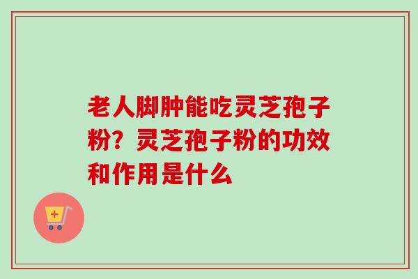 老人脚肿能吃灵芝孢子粉?灵芝孢子粉的功效和作用是什么 老人脚肿能吃灵芝孢子粉?灵芝孢子粉的功效和作用是什么