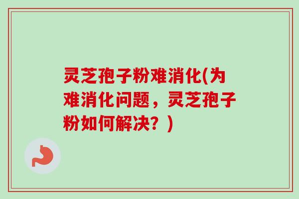 灵芝孢子粉难消化(为难消化问题，灵芝孢子粉如何解决？)