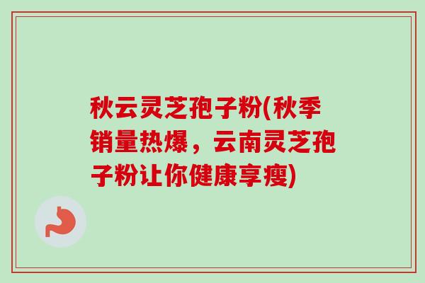 秋云灵芝孢子粉(秋季销量热爆,云南灵芝孢子粉让你健康享瘦) 秋云灵芝孢子粉(秋季销量热爆,云南灵芝孢子粉让你健康享瘦)
