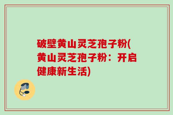 破壁黄山灵芝孢子粉(黄山灵芝孢子粉:开启健康新生活) 破壁黄山灵芝孢子粉(黄山灵芝孢子粉:开启健康新生活)