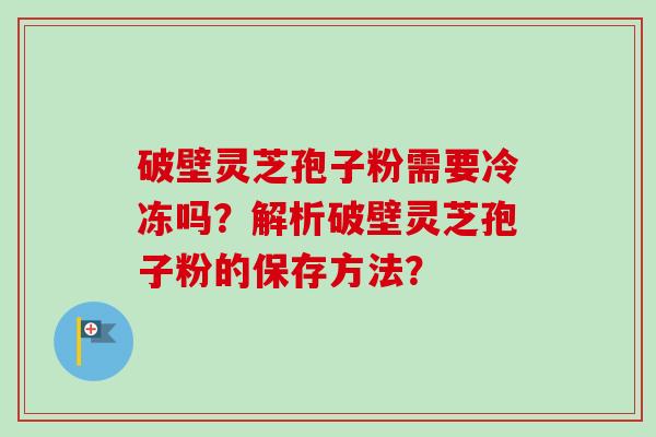 破壁灵芝孢子粉需要冷冻吗?解析破壁灵芝孢子粉的保存方法? 破壁灵芝孢子粉需要冷冻吗?解析破壁灵芝孢子粉的保存方法?