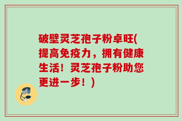 破壁灵芝孢子粉卓旺(提高免疫力，拥有健康生活！灵芝孢子粉助您更进一步！)
