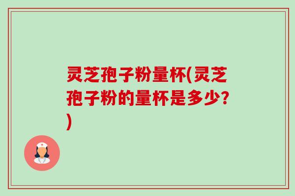 灵芝孢子粉量杯(灵芝孢子粉的量杯是多少？)