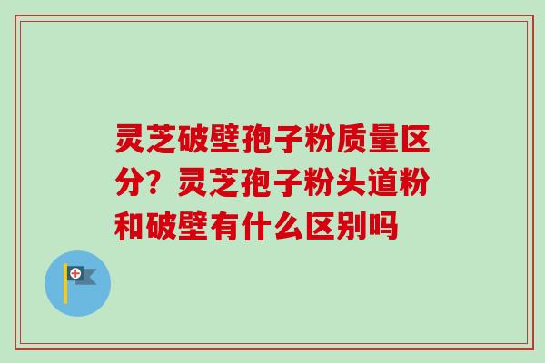 灵芝破壁孢子粉质量区分?灵芝孢子粉头道粉和破壁有什么区别吗 灵芝破壁孢子粉质量区分?灵芝孢子粉头道粉和破壁有什么区别吗
