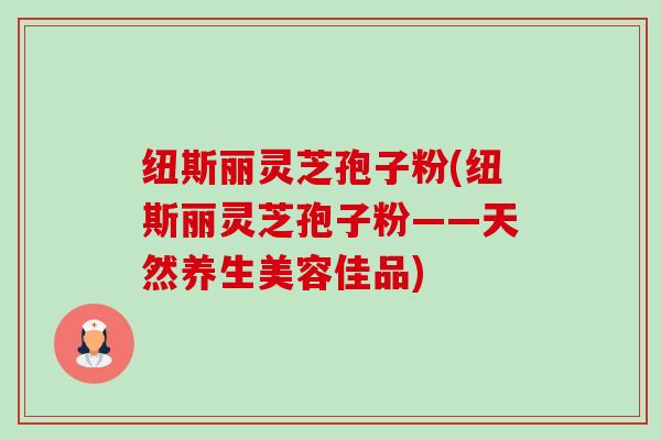 纽斯丽灵芝孢子粉(纽斯丽灵芝孢子粉——天然养生美容佳品) 纽斯丽灵芝孢子粉(纽斯丽灵芝孢子粉——天然养生美容佳品)