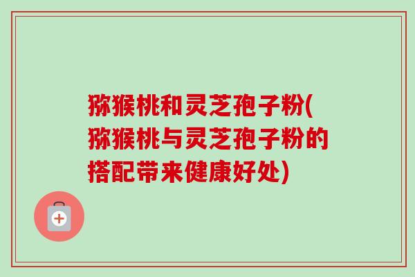 猕猴桃和灵芝孢子粉(猕猴桃与灵芝孢子粉的搭配带来健康好处) 猕猴桃和灵芝孢子粉(猕猴桃与灵芝孢子粉的搭配带来健康好处)