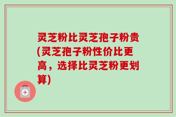 灵芝粉比灵芝孢子粉贵(灵芝孢子粉性价比更高，选择比灵芝粉更划算)
