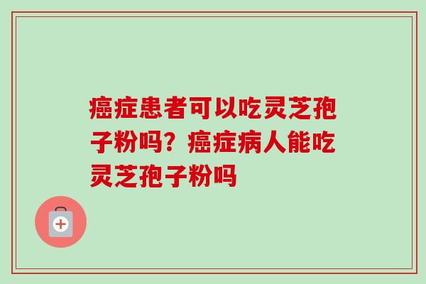症患者可以吃灵芝孢子粉吗?症人能吃灵芝孢子粉吗 症患者可以吃灵芝孢子粉吗?症人能吃灵芝孢子粉吗