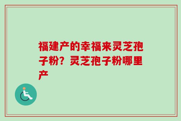 福建产的幸福来灵芝孢子粉?灵芝孢子粉哪里产 福建产的幸福来灵芝孢子粉?灵芝孢子粉哪里产