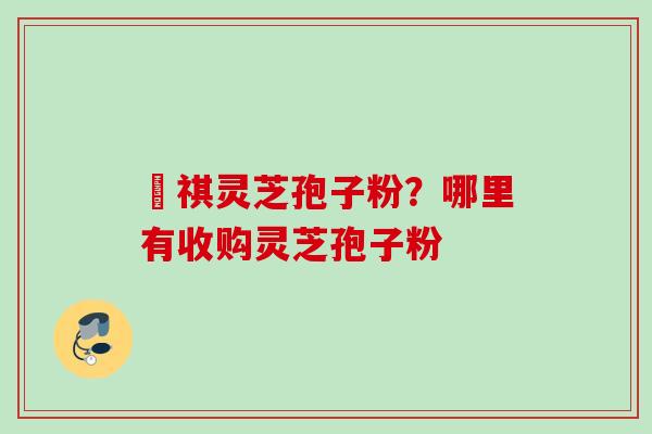 禛祺灵芝孢子粉？哪里有收购灵芝孢子粉