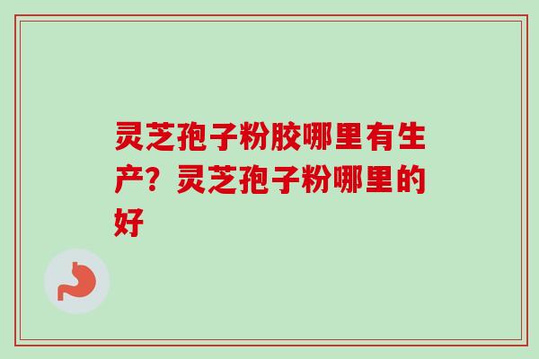灵芝孢子粉胶哪里有生产?灵芝孢子粉哪里的好 灵芝孢子粉胶哪里有生产?灵芝孢子粉哪里的好