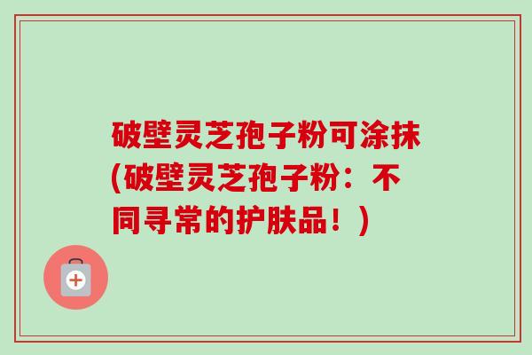 破壁灵芝孢子粉可涂抹(破壁灵芝孢子粉:不同寻常的护肤品!) 破壁灵芝孢子粉可涂抹(破壁灵芝孢子粉:不同寻常的护肤品!)