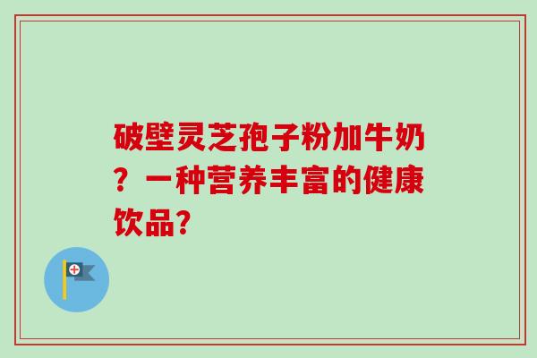 破壁灵芝孢子粉加牛奶?一种营养丰富的健康饮品? 破壁灵芝孢子粉加牛奶?一种营养丰富的健康饮品?