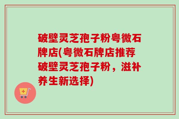 破壁灵芝孢子粉粤微石牌店(粤微石牌店推荐破壁灵芝孢子粉,滋补养生新选择) 破壁灵芝孢子粉粤微石牌店(粤微石牌店推荐破壁灵芝孢子粉,滋补养生新选择)