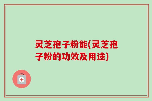 灵芝孢子粉能(灵芝孢子粉的功效及用途) 灵芝孢子粉能(灵芝孢子粉的功效及用途)