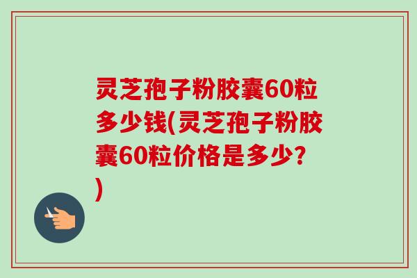 灵芝孢子粉胶囊60粒多少钱(灵芝孢子粉胶囊60粒价格是多少?) 灵芝孢子粉胶囊60粒多少钱(灵芝孢子粉胶囊60粒价格是多少?)