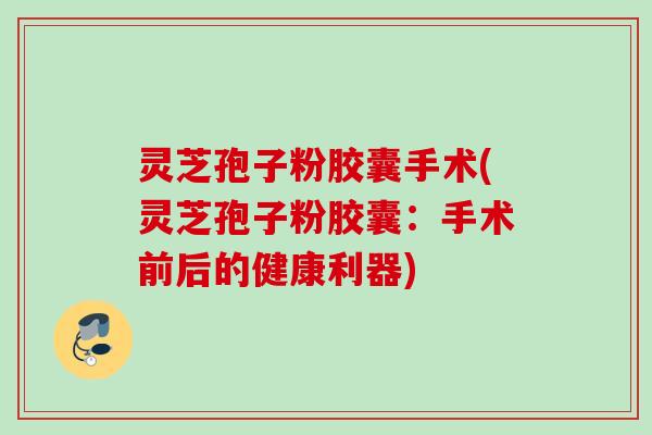 灵芝孢子粉胶囊手术(灵芝孢子粉胶囊：手术前后的健康利器)