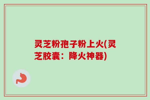 灵芝粉孢子粉上火(灵芝胶囊:降火神器) 灵芝粉孢子粉上火(灵芝胶囊:降火神器)