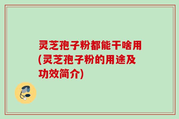 灵芝孢子粉都能干啥用(灵芝孢子粉的用途及功效简介) 灵芝孢子粉都能干啥用(灵芝孢子粉的用途及功效简介)