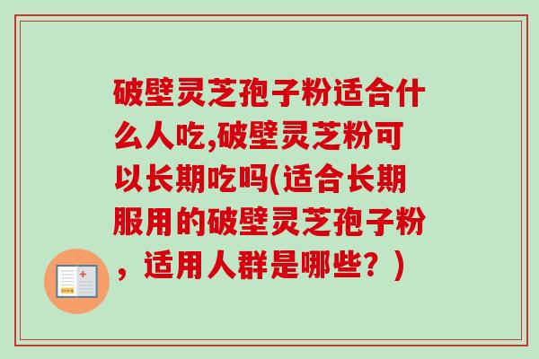 破壁灵芝孢子粉适合什么人吃,破壁灵芝粉可以长期吃吗(适合长期服用的破壁灵芝孢子粉，适用人群是哪些？)