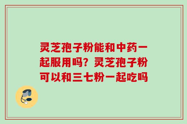 灵芝孢子粉能和一起服用吗?灵芝孢子粉可以和三七粉一起吃吗 灵芝孢子粉能和一起服用吗?灵芝孢子粉可以和三七粉一起吃吗