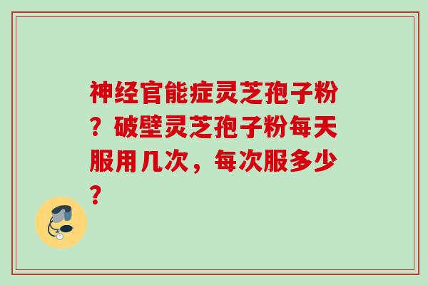 官能症灵芝孢子粉?破壁灵芝孢子粉每天服用几次,每次服多少? 官能症灵芝孢子粉?破壁灵芝孢子粉每天服用几次,每次服多少?
