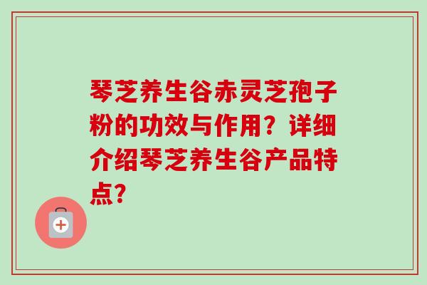 琴芝养生谷赤灵芝孢子粉的功效与作用?详细介绍琴芝养生谷产品特点? 琴芝养生谷赤灵芝孢子粉的功效与作用?详细介绍琴芝养生谷产品特点?