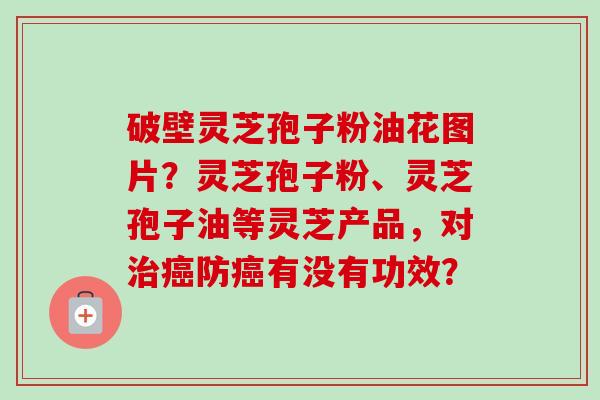破壁灵芝孢子粉油花图片？灵芝孢子粉、灵芝孢子油等灵芝产品，对防有没有功效？
