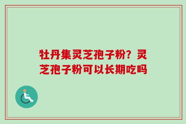 牡丹集灵芝孢子粉?灵芝孢子粉可以长期吃吗 牡丹集灵芝孢子粉?灵芝孢子粉可以长期吃吗