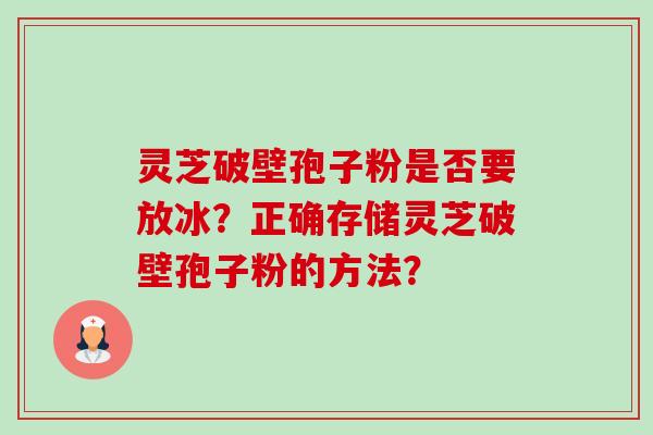 灵芝破壁孢子粉是否要放冰?正确存储灵芝破壁孢子粉的方法? 灵芝破壁孢子粉是否要放冰?正确存储灵芝破壁孢子粉的方法?
