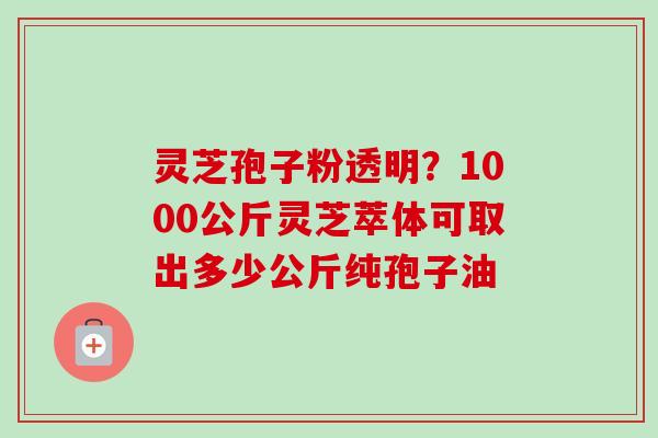 灵芝孢子粉透明?1000公斤灵芝萃体可取出多少公斤纯孢子油 灵芝孢子粉透明?1000公斤灵芝萃体可取出多少公斤纯孢子油