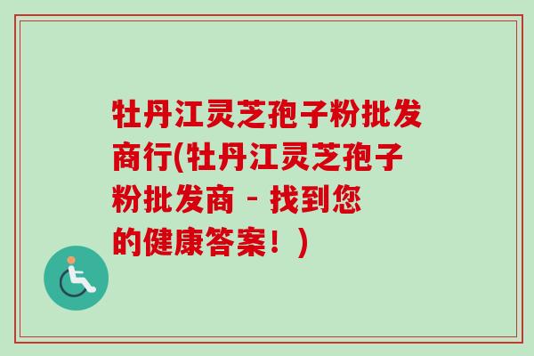 牡丹江灵芝孢子粉批发商行(牡丹江灵芝孢子粉批发商 - 找到您的健康答案!) 牡丹江灵芝孢子粉批发商行(牡丹江灵芝孢子粉批发商 - 找到您的健康答案!)