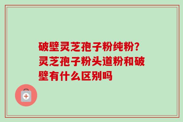 破壁灵芝孢子粉纯粉?灵芝孢子粉头道粉和破壁有什么区别吗 破壁灵芝孢子粉纯粉?灵芝孢子粉头道粉和破壁有什么区别吗