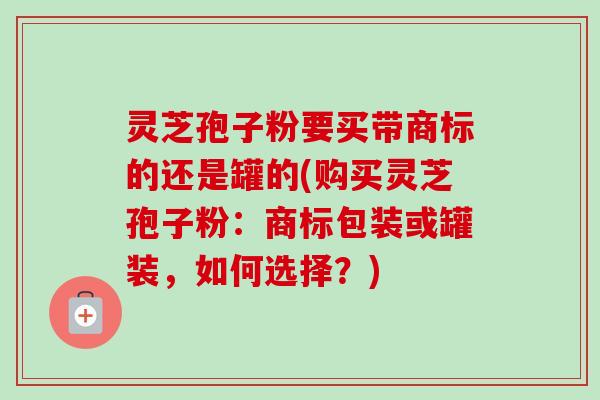 灵芝孢子粉要买带商标的还是罐的(购买灵芝孢子粉:商标包装或罐装,如何选择?) 灵芝孢子粉要买带商标的还是罐的(购买灵芝孢子粉:商标包装或罐装,如何选择?)