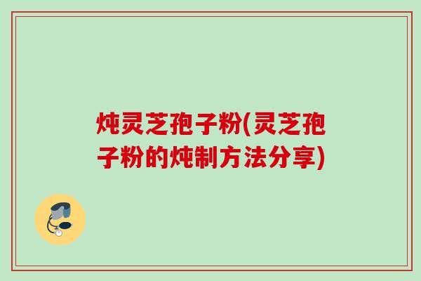 炖灵芝孢子粉(灵芝孢子粉的炖制方法分享) 炖灵芝孢子粉(灵芝孢子粉的炖制方法分享)
