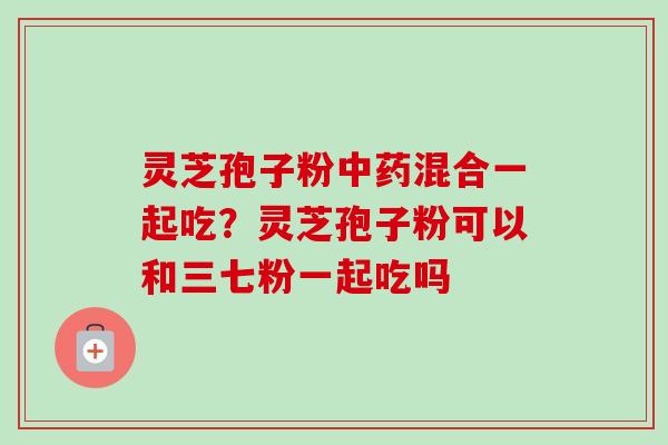 灵芝孢子粉混合一起吃?灵芝孢子粉可以和三七粉一起吃吗 灵芝孢子粉混合一起吃?灵芝孢子粉可以和三七粉一起吃吗